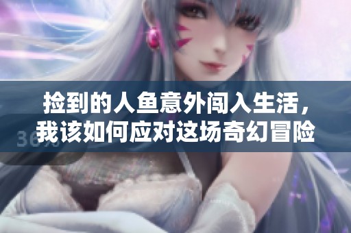 捡到的人鱼意外闯入生活，我该如何应对这场奇幻冒险