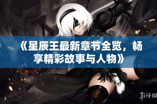 《星辰王最新章节全览，畅享精彩故事与人物》