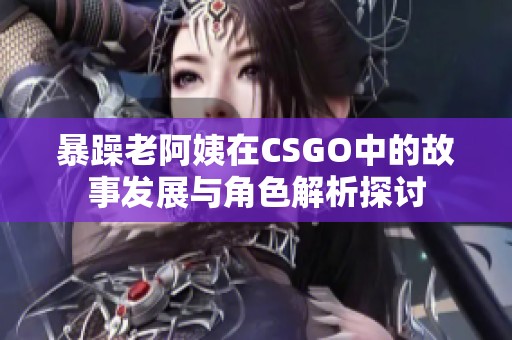 暴躁老阿姨在CSGO中的故事发展与角色解析探讨