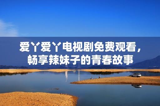 爱丫爱丫电视剧免费观看，畅享辣妹子的青春故事