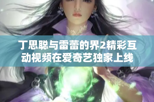 丁思聪与雷蕾的界2精彩互动视频在爱奇艺独家上线
