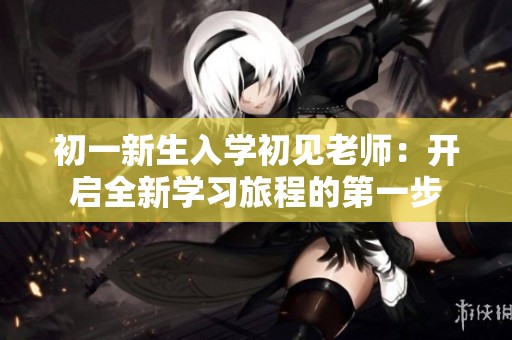 初一新生入学初见老师：开启全新学习旅程的第一步