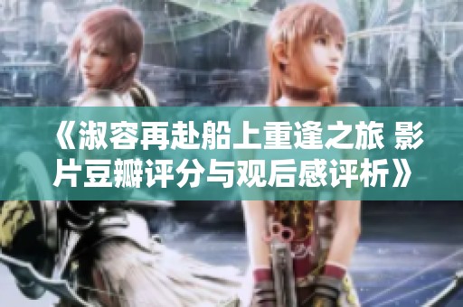 《淑容再赴船上重逢之旅 影片豆瓣评分与观后感评析》