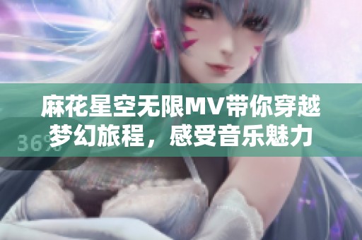 麻花星空无限MV带你穿越梦幻旅程，感受音乐魅力