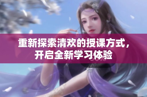 重新探索清欢的授课方式，开启全新学习体验