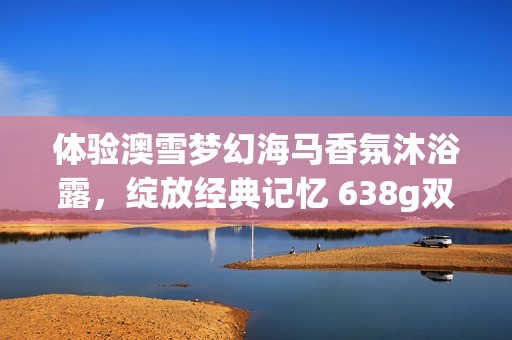 体验澳雪梦幻海马香氛沐浴露，绽放经典记忆 638g双重包装