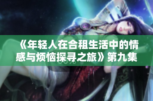 《年轻人在合租生活中的情感与烦恼探寻之旅》第九集在线观看