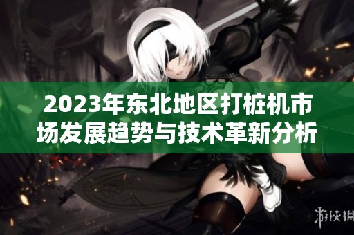 2023年东北地区打桩机市场发展趋势与技术革新分析
