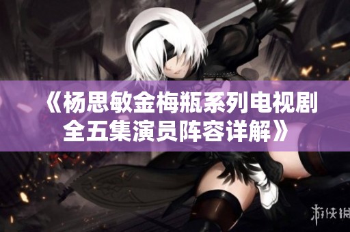 《杨思敏金梅瓶系列电视剧全五集演员阵容详解》