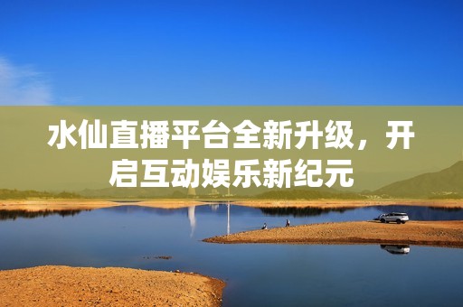 水仙直播平台全新升级，开启互动娱乐新纪元