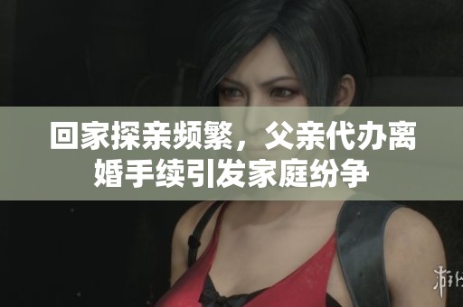回家探亲频繁，父亲代办离婚手续引发家庭纷争