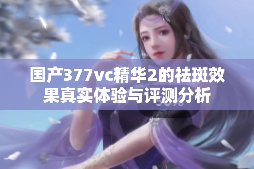 国产377vc精华2的祛斑效果真实体验与评测分析