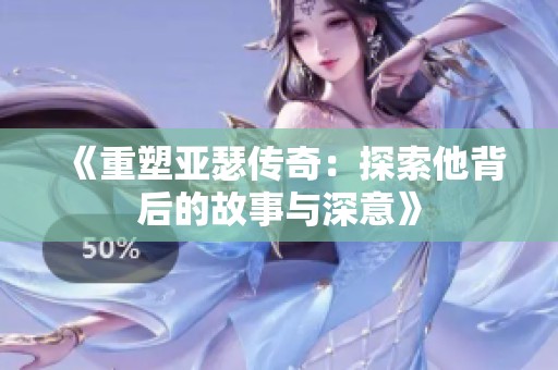 《重塑亚瑟传奇：探索他背后的故事与深意》