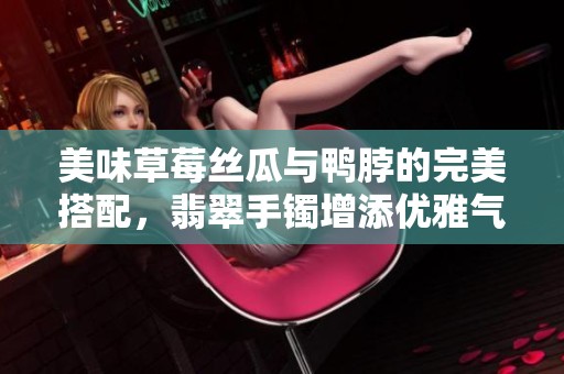 美味草莓丝瓜与鸭脖的完美搭配，翡翠手镯增添优雅气质