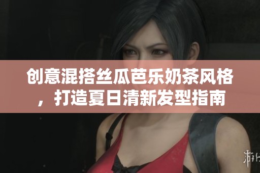 创意混搭丝瓜芭乐奶茶风格，打造夏日清新发型指南