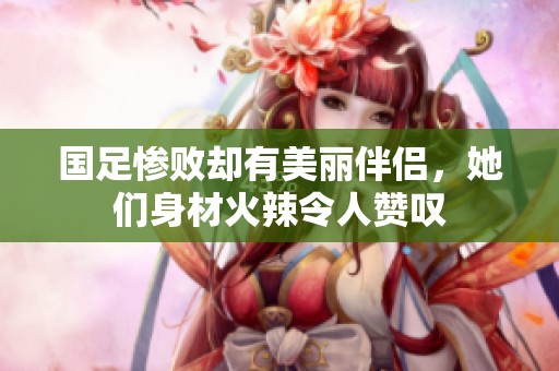 国足惨败却有美丽伴侣，她们身材火辣令人赞叹
