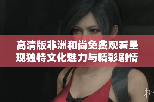 高清版非洲和尚免费观看呈现独特文化魅力与精彩剧情