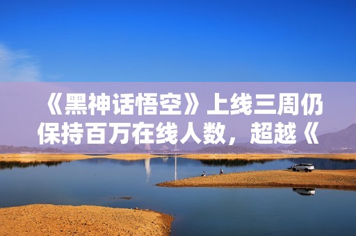 《黑神话悟空》上线三周仍保持百万在线人数，超越《老头环》成新焦点