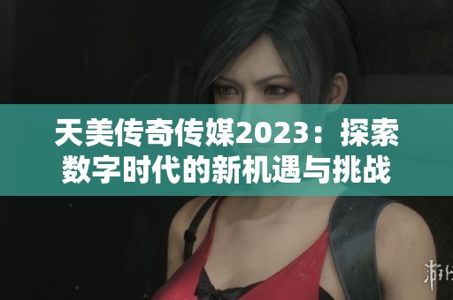 天美传奇传媒2023：探索数字时代的新机遇与挑战