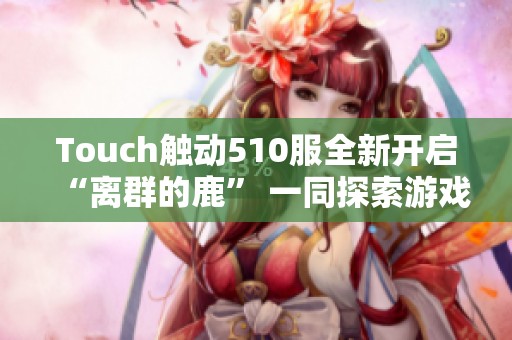 Touch触动510服全新开启“离群的鹿” 一同探索游戏新世界