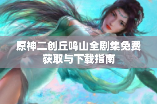 原神二创丘鸣山全剧集免费获取与下载指南