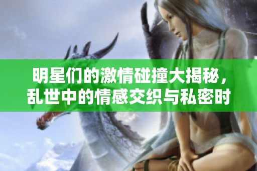 明星们的激情碰撞大揭秘，乱世中的情感交织与私密时刻