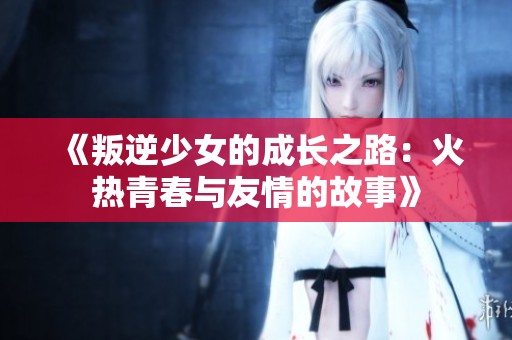 《叛逆少女的成长之路：火热青春与友情的故事》
