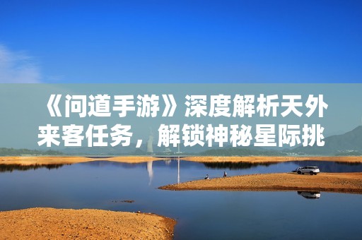 《问道手游》深度解析天外来客任务，解锁神秘星际挑战！