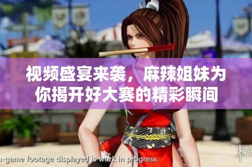 视频盛宴来袭，麻辣姐妹为你揭开好大赛的精彩瞬间