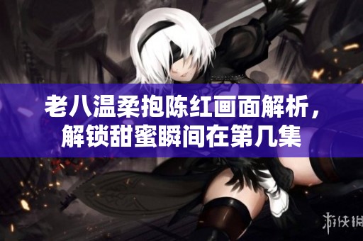 老八温柔抱陈红画面解析，解锁甜蜜瞬间在第几集