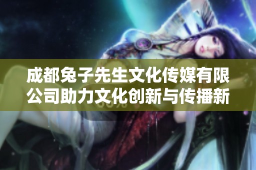 成都兔子先生文化传媒有限公司助力文化创新与传播新风尚