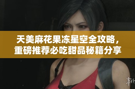 天美麻花果冻星空全攻略，重磅推荐必吃甜品秘籍分享