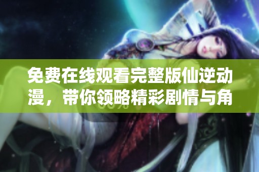 免费在线观看完整版仙逆动漫，带你领略精彩剧情与角色魅力