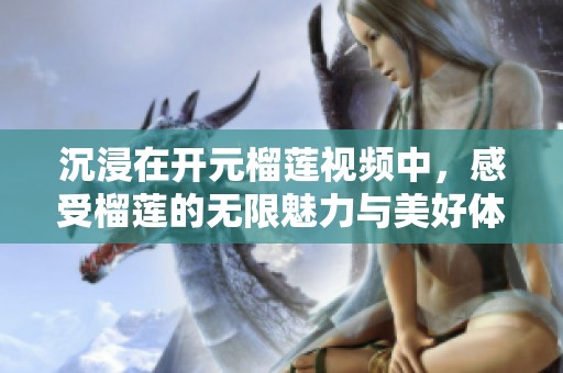 沉浸在开元榴莲视频中，感受榴莲的无限魅力与美好体验