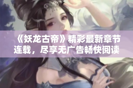 《妖龙古帝》精彩最新章节连载，尽享无广告畅快阅读体验