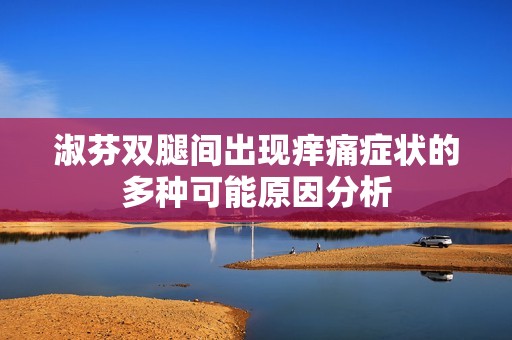 淑芬双腿间出现痒痛症状的多种可能原因分析