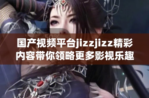 国产视频平台jizzjizz精彩内容带你领略更多影视乐趣