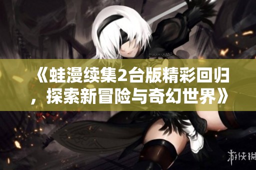 《蛙漫续集2台版精彩回归，探索新冒险与奇幻世界》