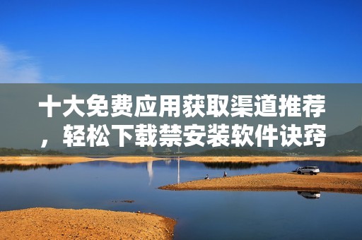 十大免费应用获取渠道推荐，轻松下载禁安装软件诀窍