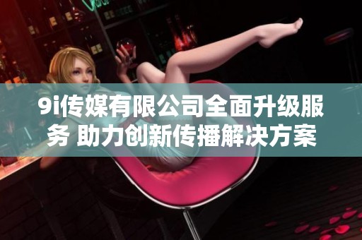 9i传媒有限公司全面升级服务 助力创新传播解决方案