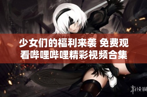 少女们的福利来袭 免费观看哔哩哔哩精彩视频合集