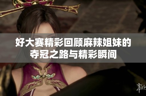 好大赛精彩回顾麻辣姐妹的夺冠之路与精彩瞬间