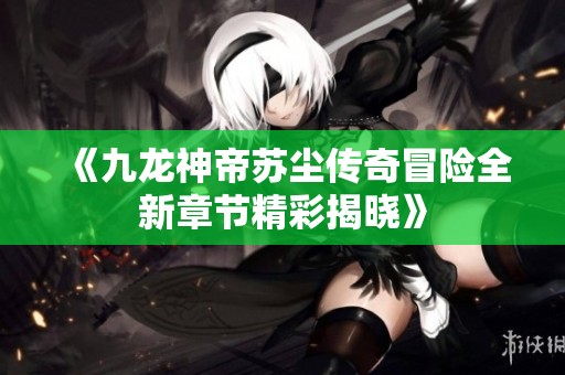 《九龙神帝苏尘传奇冒险全新章节精彩揭晓》