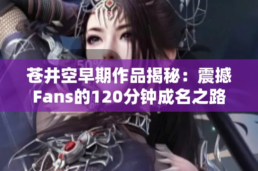 苍井空早期作品揭秘：震撼Fans的120分钟成名之路