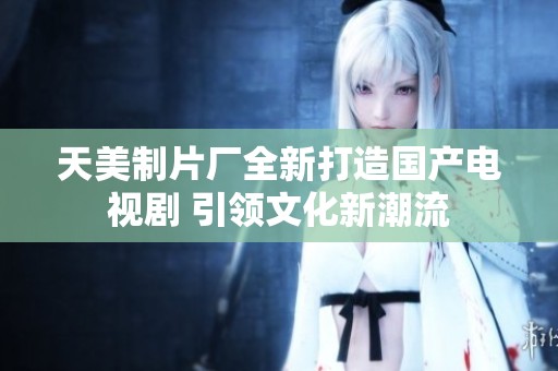 天美制片厂全新打造国产电视剧 引领文化新潮流