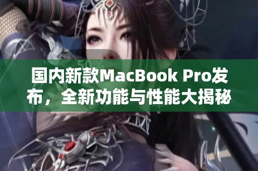 国内新款MacBook Pro发布，全新功能与性能大揭秘
