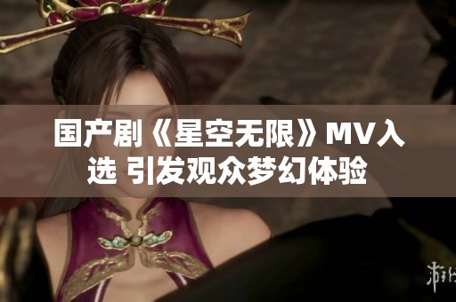 国产剧《星空无限》MV入选 引发观众梦幻体验