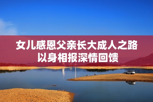 女儿感恩父亲长大成人之路 以身相报深情回馈