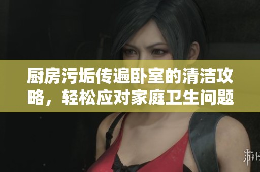 厨房污垢传遍卧室的清洁攻略，轻松应对家庭卫生问题