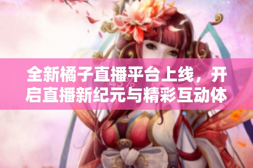 全新橘子直播平台上线，开启直播新纪元与精彩互动体验